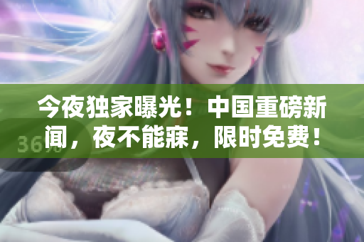 今夜独家曝光！中国重磅新闻，夜不能寐，限时免费！