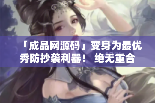 「成品网源码」变身为最优秀防抄袭利器！ 绝无重合，让你傲视文章！
