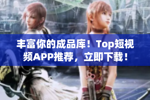 丰富你的成品库！Top短视频APP推荐，立即下载！