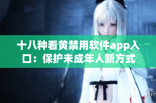 十八种看黄禁用软件app入口：保护未成年人新方式