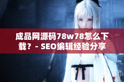 成品网源码78w78怎么下载？- SEO编辑经验分享