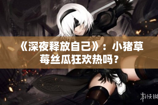 《深夜释放自己》：小猪草莓丝瓜狂欢热吗？