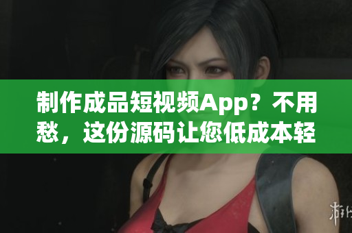 制作成品短视频App？不用愁，这份源码让您低成本轻松实现！