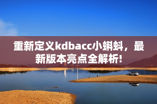 重新定义kdbacc小蝌蚪，最新版本亮点全解析!