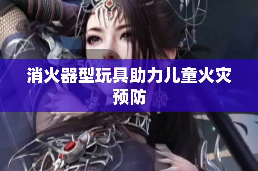 消火器型玩具助力儿童火灾预防