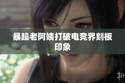 暴躁老阿姨打破电竞界刻板印象