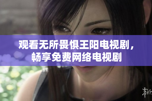 观看无所畏惧王阳电视剧，畅享免费网络电视剧