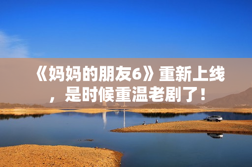 《妈妈的朋友6》重新上线，是时候重温老剧了！