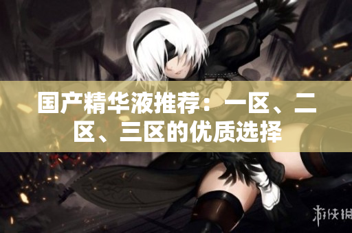 国产精华液推荐：一区、二区、三区的优质选择