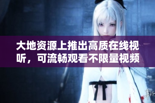大地资源上推出高质在线视听，可流畅观看不限量视频
