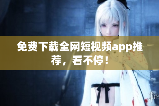 免费下载全网短视频app推荐，看不停！