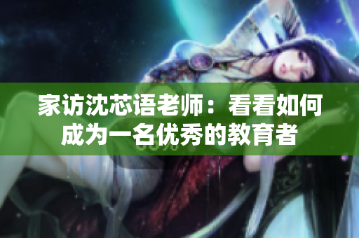 家访沈芯语老师：看看如何成为一名优秀的教育者