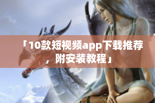 「10款短视频app下载推荐，附安装教程」