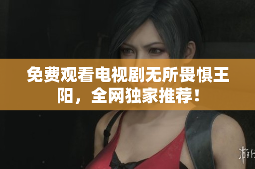 免费观看电视剧无所畏惧王阳，全网独家推荐！