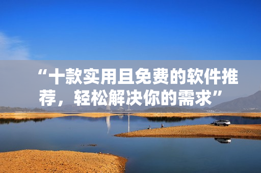 “十款实用且免费的软件推荐，轻松解决你的需求”