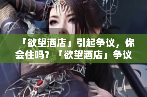 「欲望酒店」引起争议，你会住吗？「欲望酒店」争议不断，你敢尝试入住？