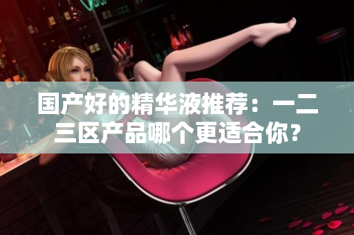 国产好的精华液推荐：一二三区产品哪个更适合你？