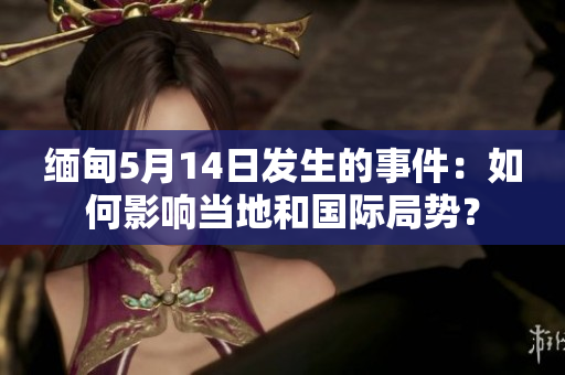 缅甸5月14日发生的事件：如何影响当地和国际局势？
