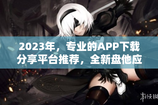 2023年，专业的APP下载分享平台推荐，全新盘他应用汇总！