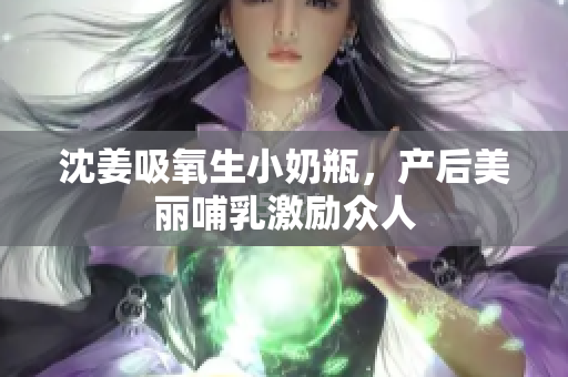 沈姜吸氧生小奶瓶，产后美丽哺乳激励众人