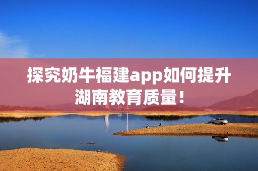 探究奶牛福建app如何提升湖南教育质量！