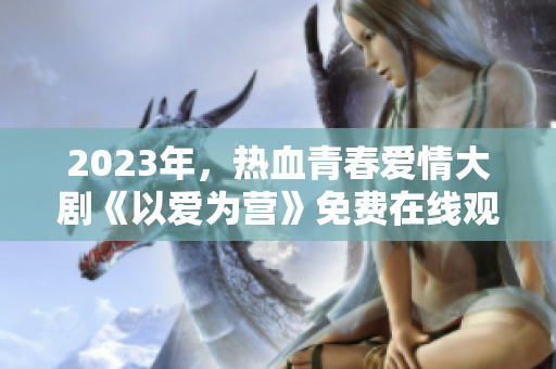 2023年，热血青春爱情大剧《以爱为营》免费在线观看