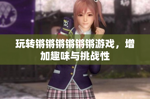 玩转锵锵锵锵锵锵游戏，增加趣味与挑战性
