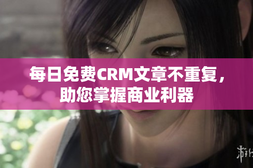 每日免费CRM文章不重复，助您掌握商业利器