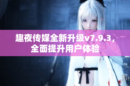 趣夜传媒全新升级v7.9.3，全面提升用户体验