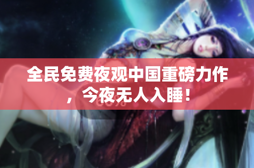 全民免费夜观中国重磅力作，今夜无人入睡！