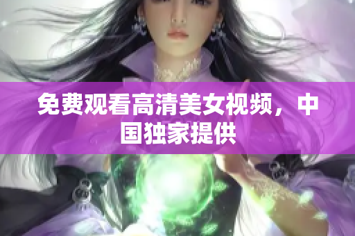 免费观看高清美女视频，中国独家提供