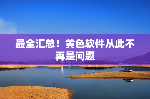 最全汇总！黄色软件从此不再是问题