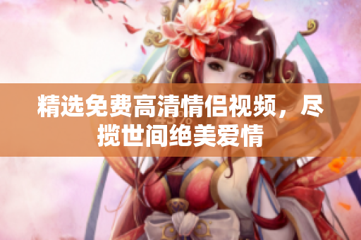 精选免费高清情侣视频，尽揽世间绝美爱情