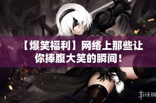 【爆笑福利】网络上那些让你捧腹大笑的瞬间！