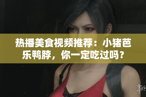 热播美食视频推荐：小猪芭乐鸭脖，你一定吃过吗？