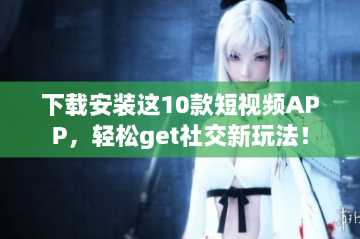 下载安装这10款短视频APP，轻松get社交新玩法！