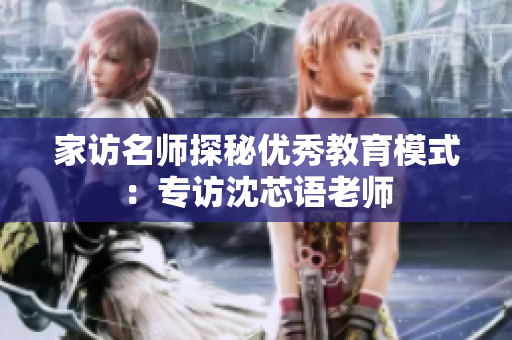 家访名师探秘优秀教育模式：专访沈芯语老师