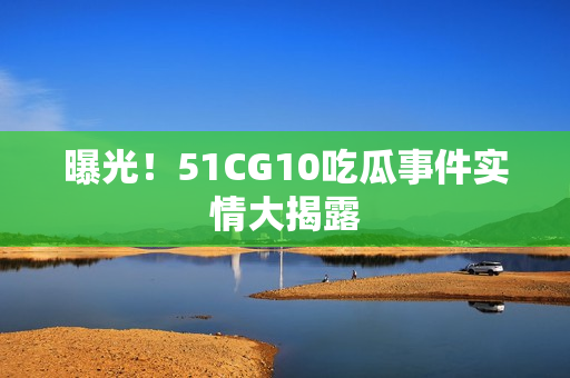 曝光！51CG10吃瓜事件实情大揭露