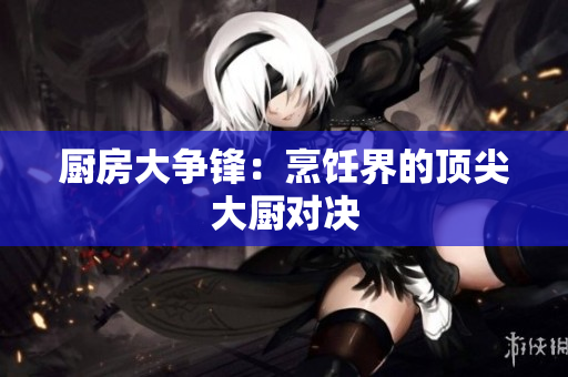 厨房大争锋：烹饪界的顶尖大厨对决