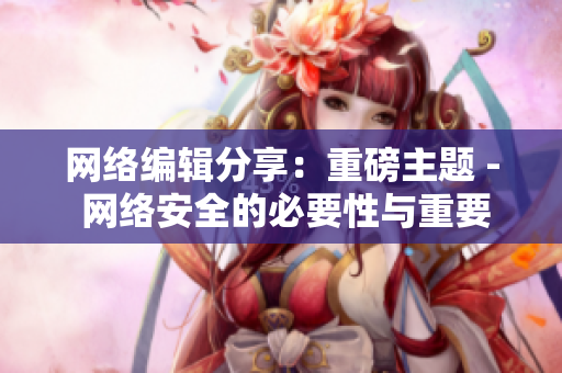 网络编辑分享：重磅主题 - 网络安全的必要性与重要性