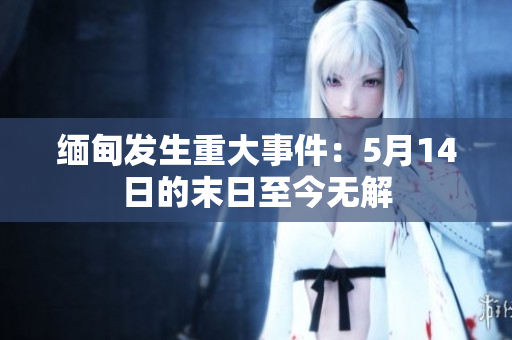 缅甸发生重大事件：5月14日的末日至今无解