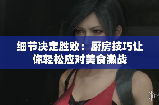 细节决定胜败：厨房技巧让你轻松应对美食激战