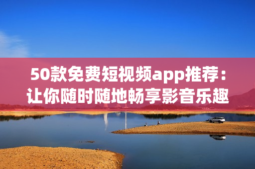 50款免费短视频app推荐：让你随时随地畅享影音乐趣