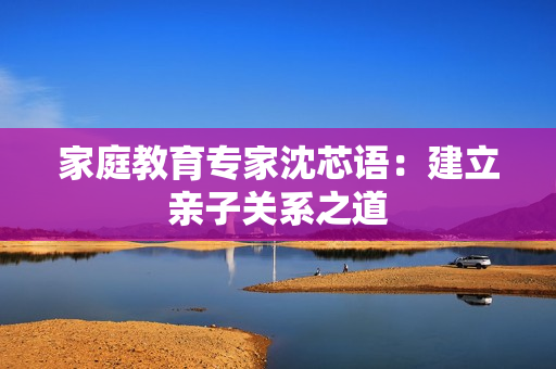 家庭教育专家沈芯语：建立亲子关系之道