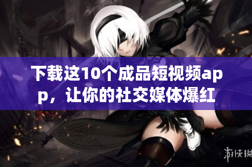 下载这10个成品短视频app，让你的社交媒体爆红