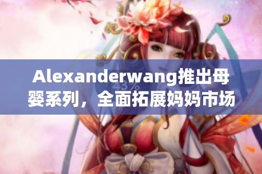 Alexanderwang推出母婴系列，全面拓展妈妈市场
