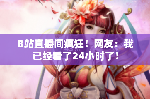 B站直播间疯狂！网友：我已经看了24小时了！