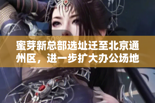 蜜芽新总部选址迁至北京通州区，进一步扩大办公场地