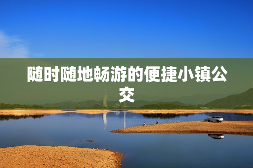 随时随地畅游的便捷小镇公交
