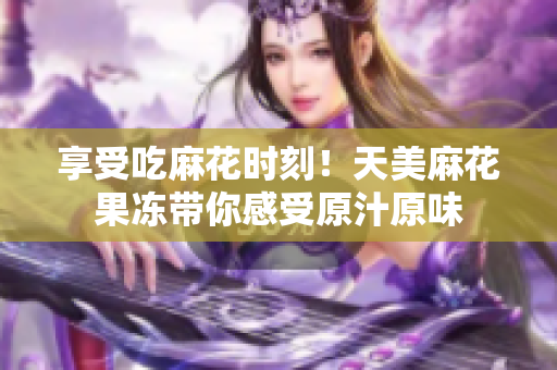 享受吃麻花时刻！天美麻花果冻带你感受原汁原味